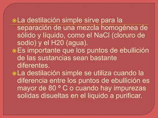  La  destilación simple sirve para la
  separación de una mezcla homogénea de
  sólido y líquido, como el NaCl (cloruro de
  sodio) y el H20 (agua).
 Es importante que los puntos de ebullición
  de las sustancias sean bastante
  diferentes.
 La destilación simple se utiliza cuando la
  diferencia entre los puntos de ebullición es
  mayor de 80 º C o cuando hay impurezas
  solidas disueltas en el liquido a purificar.
 