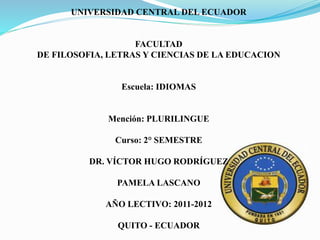 UNIVERSIDAD CENTRAL DEL ECUADOR
FACULTAD
DE FILOSOFIA, LETRAS Y CIENCIAS DE LA EDUCACION
Escuela: IDIOMAS
Mención: PLURILINGUE
Curso: 2° SEMESTRE
DR. VÍCTOR HUGO RODRÍGUEZ
PAMELA LASCANO
AÑO LECTIVO: 2011-2012
QUITO - ECUADOR
 