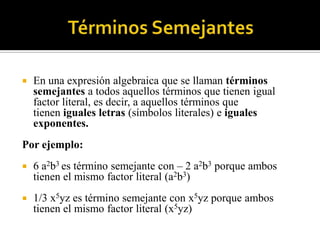 

En una expresión algebraica que se llaman términos
semejantes a todos aquellos términos que tienen igual
factor literal, es decir, a aquellos términos que
tienen iguales letras (símbolos literales) e iguales
exponentes.

Por ejemplo:


6 a2b3 es término semejante con – 2 a2b3 porque ambos
tienen el mismo factor literal (a2b3)



1/3 x5yz es término semejante con x5yz porque ambos
tienen el mismo factor literal (x5yz)

 