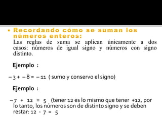 Las reglas de suma se aplican únicamente a dos
casos: números de igual signo y números con signo
distinto.
Ejemplo :
– 3 + – 8 = – 11 ( sumo y conservo el signo)
Ejemplo :
– 7 + 12 = 5 (tener 12 es lo mismo que tener +12, por
lo tanto, los números son de distinto signo y se deben
restar: 12 - 7 = 5

 