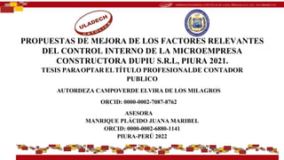 PROPUESTAS DE MEJORA DE LOS FACTORES RELEVANTES
DEL CONTROL INTERNO DE LA MICROEMPRESA
CONSTRUCTORA DUPIU S.R.L, PIURA 2021.
TESIS PARAOPTAR ELTÍTULO PROFESIONALDE CONTADOR
PUBLICO
AUTORDEZA CAMPOVERDE ELVIRA DE LOS MILAGROS
ORCID: 0000-0002-7087-8762
ASESORA
MANRIQUE PLÁCIDO JUANA MARIBEL
ORCID: 0000-0002-6880-1141
PIURA-PERÚ 2022
 
