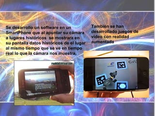 También se han desarrollado juegos de video con realidad aumentada Se desarrollo un software en un SmartPhone que al apuntar su cámara a lugares históricos  se mostrara en su pantalla datos históricos de el lugar al mismo tiempo que se ve en tiempo real lo que la cámara nos muestra. 