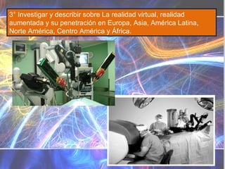 3° Investigar y describir sobre La realidad virtual, realidad aumentada y su penetración en Europa, Asia, América Latina, Norte América, Centro América y África. Diferencias Realidad virtual Realidad aumentada Sustituye la realidad física, no sobreimprime los datos  informáticos  al mundo real. Sistema informático que genera en tiempo real representaciones de la realidad Sustituye la realidad física Se diferencia de la realidad aumentada en que mientras ésta pretende completarla, la Realidad Aumentada lo que hace es remplazar al mundo real . La Realidad Virtual introduce al usuario en un ambiente informático artificial. Es un  sistema  tecnológico, basado en el empleo de ordenadores y otros dispositivos, cuyo fin es producir una  apariencia  de realidad que permita al usuario tener la  sensación  de estar presente en ella. Se consigue mediante la generación por ordenador de un conjunto de imágenes que son contempladas por el usuario a través de un casco provisto de un visor especial. Algunos equipos se completan con trajes y guantes equipados con sensores diseñados para simular la percepción de diferentes estímulos, que intensifican la sensación de realidad. Su aplicación, aunque centrada inicialmente en el terreno de los videojuegos, se ha extendido a otros muchos campos, como la medicina, simulaciones de vuelo, etc. Consiste en un conjunto de dispositivos que añaden información virtual a la información física ya existente. No sustituye la realidad física, sino que sobreimprime los datos  informáticos  al mundo real Sistema informático que genera una visión directa o indirecta de un entorno físico del mundo real No sustituye la realidad física, sino que sobreimprime los datos informáticos al mundo real  Se diferencia de la realidad virtual en que mientras ésta pretende reemplazar al mundo real, la Realidad Aumentada lo que hace es complementarla. Realidad Aumentada no aleja al usuario de la realidad, sino que lo mantiene en contacto con ella al mismo tiempo que interactúa con objetos virtuales. La  realidad  aumentada (RA) es el término que se usa para definir una visión directa o indirecta de un entorno físico del mundo real, cuyos elementos se combinan con elementos virtuales para la creación de una realidad mixta a tiempo real. Consiste en un conjunto de dispositivos que añaden información virtual a la información física ya existente. Esta es la principal diferencia con la realidad virtual, puesto que no sustituye la realidad física, sino que sobreimprime los datos informáticos al mundo real. Con la ayuda de la tecnología (por ejemplo, añadiendo la visión por computador y reconocimiento de objetos) la información sobre el mundo real alrededor del usuario se convierte en interactiva y digital. La información artificial sobre el medio ambiente y los objetos pueden ser almacenada y recuperada como una capa de información en la parte superior de la visión del mundo real. 