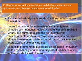La realidad virtual puede ser de dos tipos: inmersiva o no inmersiva. 4° Mencionar sobre los avances en realidad aumentada y sus aplicaciones en diversos campos o áreas del saber. La realidad aumentada puede ser un elemento innovador en la enseñanza y contribuir a mejorar el rendimiento y motivación de los estudiantes. La realidad aumentada permite mezclar imágenes virtuales con imágenes reales. A diferencia de la realidad virtual, que sumerge al usuario en un ambiente completamente artificial, la realidad aumentada permite al usuario mantener contacto con el mundo real mientras interactúa con objetos virtuales. 