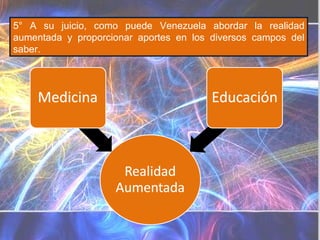 5° A su juicio, como puede Venezuela abordar la realidad aumentada y proporcionar aportes en los diversos campos del saber. Diferencias Realidad virtual Realidad aumentada Sustituye la realidad física, no sobreimprime los datos  informáticos  al mundo real. Sistema informático que genera en tiempo real representaciones de la realidad Sustituye la realidad física Se diferencia de la realidad aumentada en que mientras ésta pretende completarla, la Realidad Aumentada lo que hace es remplazar al mundo real . La Realidad Virtual introduce al usuario en un ambiente informático artificial. Es un  sistema  tecnológico, basado en el empleo de ordenadores y otros dispositivos, cuyo fin es producir una  apariencia  de realidad que permita al usuario tener la  sensación  de estar presente en ella. Se consigue mediante la generación por ordenador de un conjunto de imágenes que son contempladas por el usuario a través de un casco provisto de un visor especial. Algunos equipos se completan con trajes y guantes equipados con sensores diseñados para simular la percepción de diferentes estímulos, que intensifican la sensación de realidad. Su aplicación, aunque centrada inicialmente en el terreno de los videojuegos, se ha extendido a otros muchos campos, como la medicina, simulaciones de vuelo, etc. Consiste en un conjunto de dispositivos que añaden información virtual a la información física ya existente. No sustituye la realidad física, sino que sobreimprime los datos  informáticos  al mundo real Sistema informático que genera una visión directa o indirecta de un entorno físico del mundo real No sustituye la realidad física, sino que sobreimprime los datos informáticos al mundo real  Se diferencia de la realidad virtual en que mientras ésta pretende reemplazar al mundo real, la Realidad Aumentada lo que hace es complementarla. Realidad Aumentada no aleja al usuario de la realidad, sino que lo mantiene en contacto con ella al mismo tiempo que interactúa con objetos virtuales. La  realidad  aumentada (RA) es el término que se usa para definir una visión directa o indirecta de un entorno físico del mundo real, cuyos elementos se combinan con elementos virtuales para la creación de una realidad mixta a tiempo real. Consiste en un conjunto de dispositivos que añaden información virtual a la información física ya existente. Esta es la principal diferencia con la realidad virtual, puesto que no sustituye la realidad física, sino que sobreimprime los datos informáticos al mundo real. Con la ayuda de la tecnología (por ejemplo, añadiendo la visión por computador y reconocimiento de objetos) la información sobre el mundo real alrededor del usuario se convierte en interactiva y digital. La información artificial sobre el medio ambiente y los objetos pueden ser almacenada y recuperada como una capa de información en la parte superior de la visión del mundo real. 