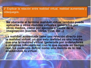 2°  Explicar la relación entre realidad virtual, realidad aumentada y videojuegos. La realidad aumentada tiene una relación directa con la realidad virtual, ya que esta realidad es una brecha que une la realidad virtual (generada por ordenadores o sistemas informáticos) con lo que sucede en tiempo real. Lo podemos definir como una mezcla de lo real añadiéndole lo virtual.  No obstante el termino realidad virtual también puede aplicarse a otros mundos virtuales generados por otros medios, como por ejemplo a través de la imaginación (sueños, libros, cine, etc...) Diferencias Realidad virtual Realidad aumentada Sustituye la realidad física, no sobreimprime los datos  informáticos  al mundo real. Sistema informático que genera en tiempo real representaciones de la realidad Sustituye la realidad física Se diferencia de la realidad aumentada en que mientras ésta pretende completarla, la Realidad Aumentada lo que hace es remplazar al mundo real . La Realidad Virtual introduce al usuario en un ambiente informático artificial. Es un  sistema  tecnológico, basado en el empleo de ordenadores y otros dispositivos, cuyo fin es producir una  apariencia  de realidad que permita al usuario tener la  sensación  de estar presente en ella. Se consigue mediante la generación por ordenador de un conjunto de imágenes que son contempladas por el usuario a través de un casco provisto de un visor especial. Algunos equipos se completan con trajes y guantes equipados con sensores diseñados para simular la percepción de diferentes estímulos, que intensifican la sensación de realidad. Su aplicación, aunque centrada inicialmente en el terreno de los videojuegos, se ha extendido a otros muchos campos, como la medicina, simulaciones de vuelo, etc. Consiste en un conjunto de dispositivos que añaden información virtual a la información física ya existente. No sustituye la realidad física, sino que sobreimprime los datos  informáticos  al mundo real Sistema informático que genera una visión directa o indirecta de un entorno físico del mundo real No sustituye la realidad física, sino que sobreimprime los datos informáticos al mundo real  Se diferencia de la realidad virtual en que mientras ésta pretende reemplazar al mundo real, la Realidad Aumentada lo que hace es complementarla. Realidad Aumentada no aleja al usuario de la realidad, sino que lo mantiene en contacto con ella al mismo tiempo que interactúa con objetos virtuales. La  realidad  aumentada (RA) es el término que se usa para definir una visión directa o indirecta de un entorno físico del mundo real, cuyos elementos se combinan con elementos virtuales para la creación de una realidad mixta a tiempo real. Consiste en un conjunto de dispositivos que añaden información virtual a la información física ya existente. Esta es la principal diferencia con la realidad virtual, puesto que no sustituye la realidad física, sino que sobreimprime los datos informáticos al mundo real. Con la ayuda de la tecnología (por ejemplo, añadiendo la visión por computador y reconocimiento de objetos) la información sobre el mundo real alrededor del usuario se convierte en interactiva y digital. La información artificial sobre el medio ambiente y los objetos pueden ser almacenada y recuperada como una capa de información en la parte superior de la visión del mundo real. 