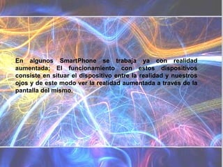 En algunos SmartPhone se trabaja ya con realidad aumentada; El funcionamiento con estos dispositivos consiste en situar el dispositivo entre la realidad y nuestros ojos y de este modo ver la realidad aumentada a través de la pantalla del mismo.  