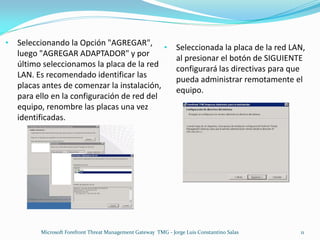 •   Seleccionando la Opción "AGREGAR",
                                             •                  Seleccionada la placa de la red LAN,
    luego "AGREGAR ADAPTADOR" y por
                                                                al presionar el botón de SIGUIENTE
    último seleccionamos la placa de la red
                                                                configurará las directivas para que
    LAN. Es recomendado identificar las
                                                                pueda administrar remotamente el
    placas antes de comenzar la instalación,
                                                                equipo.
    para ello en la configuración de red del
    equipo, renombre las placas una vez
    identificadas.




          Microsoft Forefront Threat Management Gateway TMG - Jorge Luis Constantino Salas        11
 