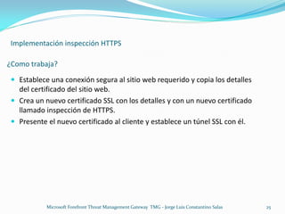 Implementación inspección HTTPS

¿Como trabaja?
  Establece una conexión segura al sitio web requerido y copia los detalles
   del certificado del sitio web.
  Crea un nuevo certificado SSL con los detalles y con un nuevo certificado
   llamado inspección de HTTPS.
  Presente el nuevo certificado al cliente y establece un túnel SSL con él.




            Microsoft Forefront Threat Management Gateway TMG - Jorge Luis Constantino Salas   25
 