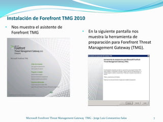 Instalación de Forefront TMG 2010
•    Nos muestra el asistente de
     Forefront TMG                                      •    En la siguiente pantalla nos
                                                             muestra la herramienta de
                                                             preparación para Forefront Threat
                                                             Management Gateway (TMG).




            Microsoft Forefront Threat Management Gateway TMG - Jorge Luis Constantino Salas     7
 