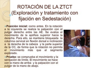 ROTACIÓN DE LA ZTCT
(Exploración y tratamiento con
fijación en Sedestación)
Posición inicial: como antes. En la rotación
a la izquierda se realiza la palpación con el
pulgar derecho entre las AE. Se evalúa el
movimiento de la apófisis superior hacia la
derecha. Para ello, se mantiene bloqueada la
columna cervical en flexión dorsal e inclinación
a la derecha de la cabeza y la parte superior
de la CC, de forma que la rotación no permita
el movimiento más que el segmento
explorado.
Prueba: se comprueba el movimiento y la
sensación de límite. El movimiento se hace
con la mano de arriba y la palpación con el
pulgar de la mano de abajo.
 