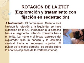 Tratamiento: PI como antes. Cuando está
limitada la rotación a la izquierda, se hace
extensión de la CC, inclinación a la derecha
hasta el segmento, rotación izquierda hasta
el límite. La mano y el brazo izquierdo del
explorador fijan la cabeza y la columna
cervical hasta el segmento superior. El
pulgar de la mano derecha se coloca sobre
la apófisis espinosa de la vértebra inferior.
ROTACIÓN DE LA ZTCT
(Exploración y tratamiento con
fijación en sedestación)
 