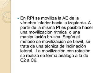  En RPI se moviliza la AE de la
vértebra inferior hacia la izquierda. A
partir de la misma PI es posible hacer
una movilización rítmica o una
manipulación brusca. Según el
método de movilización de Lewit, se
trata de una técnica de inclinación
lateral.. La movilización con rotación
se realiza de forma análoga a la de
C2 a C6.
 