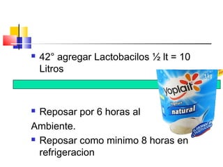  42° agregar Lactobacilos ½ lt = 10
Litros
 Reposar por 6 horas al
Ambiente.
 Reposar como minimo 8 horas en
refrigeracion
 