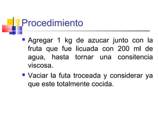 Procedimiento
 Agregar 1 kg de azucar junto con la
fruta que fue licuada con 200 ml de
agua, hasta tornar una consitencia
viscosa.
 Vaciar la futa troceada y considerar ya
que este totalmente cocida.
 