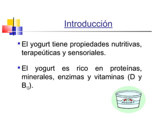 Introducción

El yogurt tiene propiedades nutritivas,
terapeúticas y sensoriales.

El yogurt es rico en proteínas,
minerales, enzimas y vitaminas (D y
B12).
 