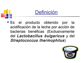 Definición
 Es el producto obtenido por la
acidificación de la leche por acción de
bacterias benéficas (Exclusivamente
del Lactobacillus bulgaricus y del
Streptococcus thermophilus)
 