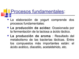 Procesos fundamentales:
 La elaboración de yogurt comprende dos
procesos fundamentales:
 La producción de acidez: Ocasionada por
la fermentación de la lactosa a ácido láctico.
 La producción de aroma : Resultado del
metabolismo de las bacterias lácticas. Entre
los compuestos más importantes están: el
ácido acético, diacetilo, acetaldehido, etc.
 