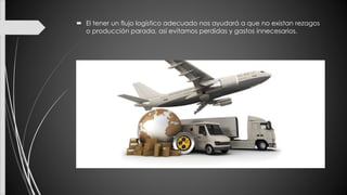  El tener un flujo logístico adecuado nos ayudará a que no existan rezagos
o producción parada, así evitamos perdidas y gastos innecesarios.
 