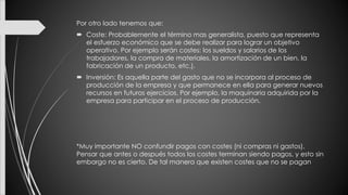 Por otro lado tenemos que:
 Coste: Probablemente el término mas generalista, puesto que representa
el esfuerzo económico que se debe realizar para lograr un objetivo
operativo. Por ejemplo serán costes: los sueldos y salarios de los
trabajadores, la compra de materiales, la amortización de un bien, la
fabricación de un producto, etc.).
 Inversión: Es aquella parte del gasto que no se incorpora al proceso de
producción de la empresa y que permanece en ella para generar nuevos
recursos en futuros ejercicios. Por ejemplo, la maquinaria adquirida por la
empresa para participar en el proceso de producción.
*Muy importante NO confundir pagos con costes (ni compras ni gastos).
Pensar que antes o después todos los costes terminan siendo pagos, y esto sin
embargo no es cierto. De tal manera que existen costes que no se pagan
 