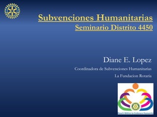 Subvenciones Humanitarias Seminario Distrito 4450 Diane E. Lopez Coordinadora de Subvenciones Humanitarias La Fundacion Rotaria 