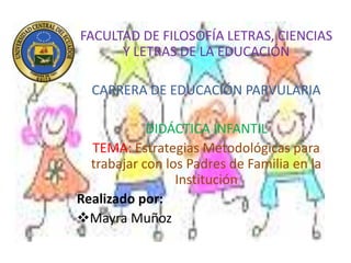 FACULTAD DE FILOSOFÍA LETRAS, CIENCIAS
Y LETRAS DE LA EDUCACIÓN
CARRERA DE EDUCACIÓN PARVULARIA
DIDÁCTICA INFANTIL
TEMA: Estrategias Metodológicas para
trabajar con los Padres de Familia en la
Institución
Realizado por:
Mayra Muñoz
 