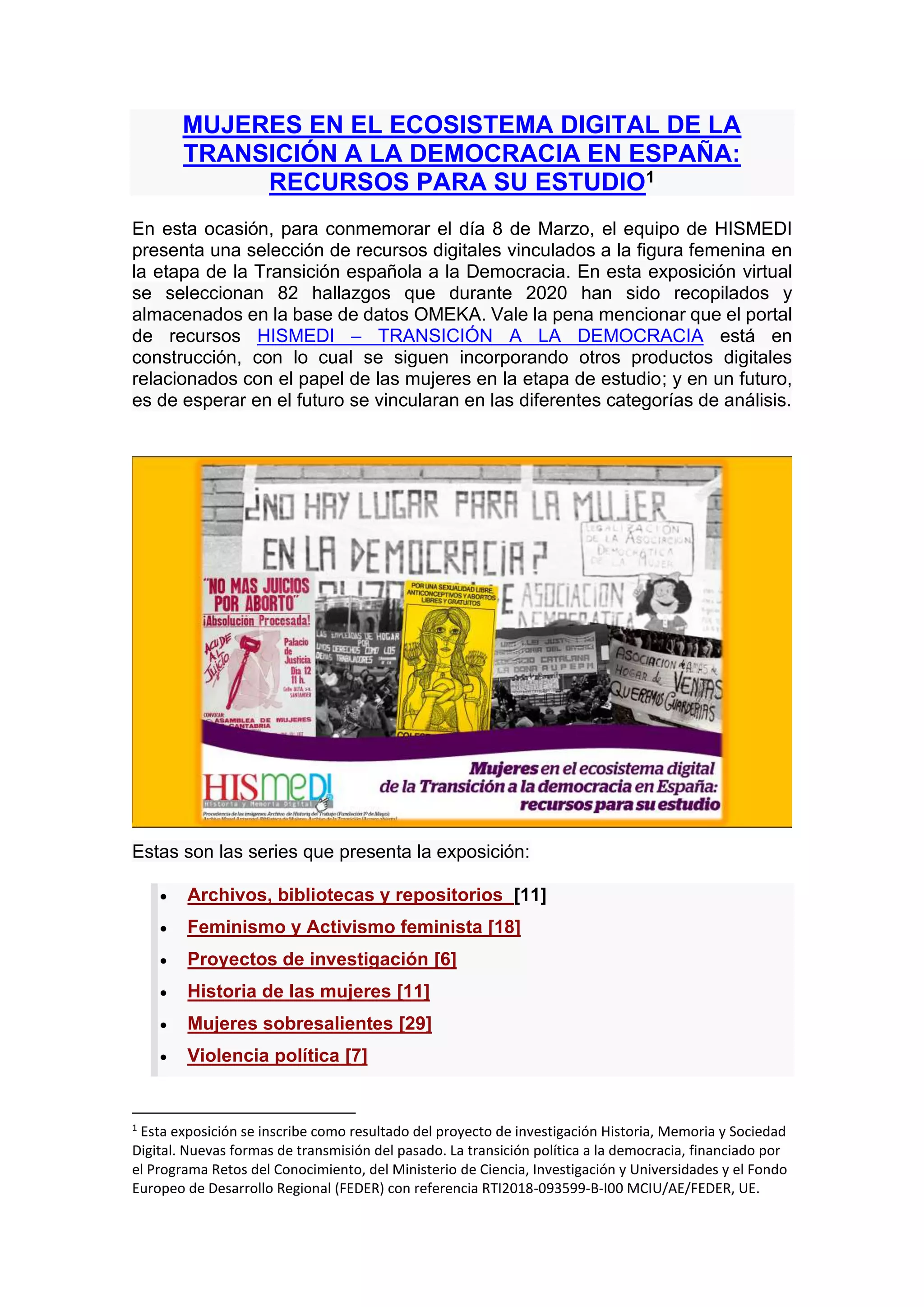 MUJERES EN EL ECOSISTEMA DIGITAL DE LA
TRANSICIÓN A LA DEMOCRACIA EN ESPAÑA:
RECURSOS PARA SU ESTUDIO1
En esta ocasión, para conmemorar el día 8 de Marzo, el equipo de HISMEDI
presenta una selección de recursos digitales vinculados a la figura femenina en
la etapa de la Transición española a la Democracia. En esta exposición virtual
se seleccionan 82 hallazgos que durante 2020 han sido recopilados y
almacenados en la base de datos OMEKA. Vale la pena mencionar que el portal
de recursos HISMEDI – TRANSICIÓN A LA DEMOCRACIA está en
construcción, con lo cual se siguen incorporando otros productos digitales
relacionados con el papel de las mujeres en la etapa de estudio; y en un futuro,
es de esperar en el futuro se vincularan en las diferentes categorías de análisis.
Estas son las series que presenta la exposición:
• Archivos, bibliotecas y repositorios [11]
• Feminismo y Activismo feminista [18]
• Proyectos de investigación [6]
• Historia de las mujeres [11]
• Mujeres sobresalientes [29]
• Violencia política [7]
1
Esta exposición se inscribe como resultado del proyecto de investigación Historia, Memoria y Sociedad
Digital. Nuevas formas de transmisión del pasado. La transición política a la democracia, financiado por
el Programa Retos del Conocimiento, del Ministerio de Ciencia, Investigación y Universidades y el Fondo
Europeo de Desarrollo Regional (FEDER) con referencia RTI2018-093599-B-I00 MCIU/AE/FEDER, UE.
 