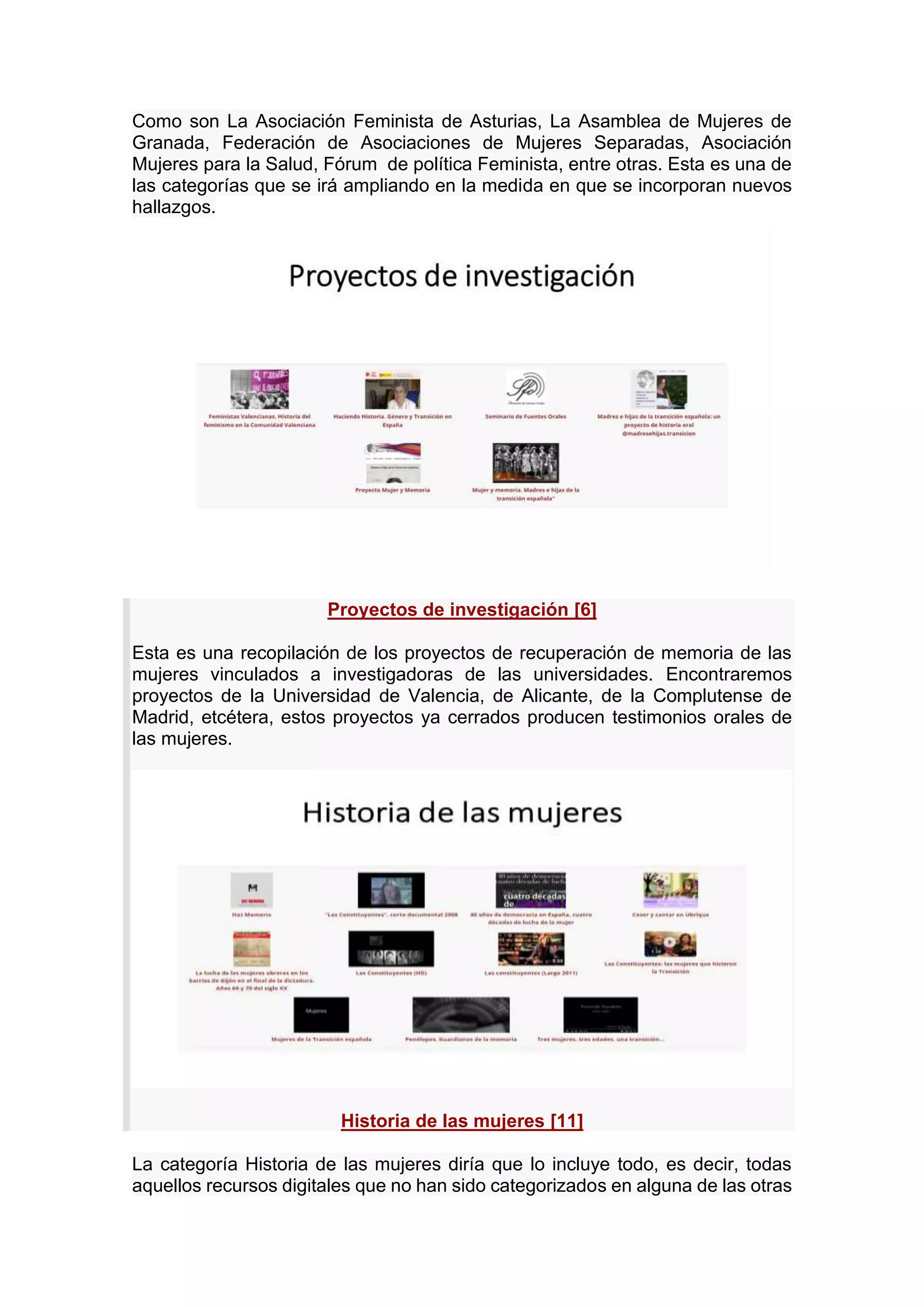 Como son La Asociación Feminista de Asturias, La Asamblea de Mujeres de
Granada, Federación de Asociaciones de Mujeres Separadas, Asociación
Mujeres para la Salud, Fórum de política Feminista, entre otras. Esta es una de
las categorías que se irá ampliando en la medida en que se incorporan nuevos
hallazgos.
Proyectos de investigación [6]
Esta es una recopilación de los proyectos de recuperación de memoria de las
mujeres vinculados a investigadoras de las universidades. Encontraremos
proyectos de la Universidad de Valencia, de Alicante, de la Complutense de
Madrid, etcétera, estos proyectos ya cerrados producen testimonios orales de
las mujeres.
Historia de las mujeres [11]
La categoría Historia de las mujeres diría que lo incluye todo, es decir, todas
aquellos recursos digitales que no han sido categorizados en alguna de las otras
 