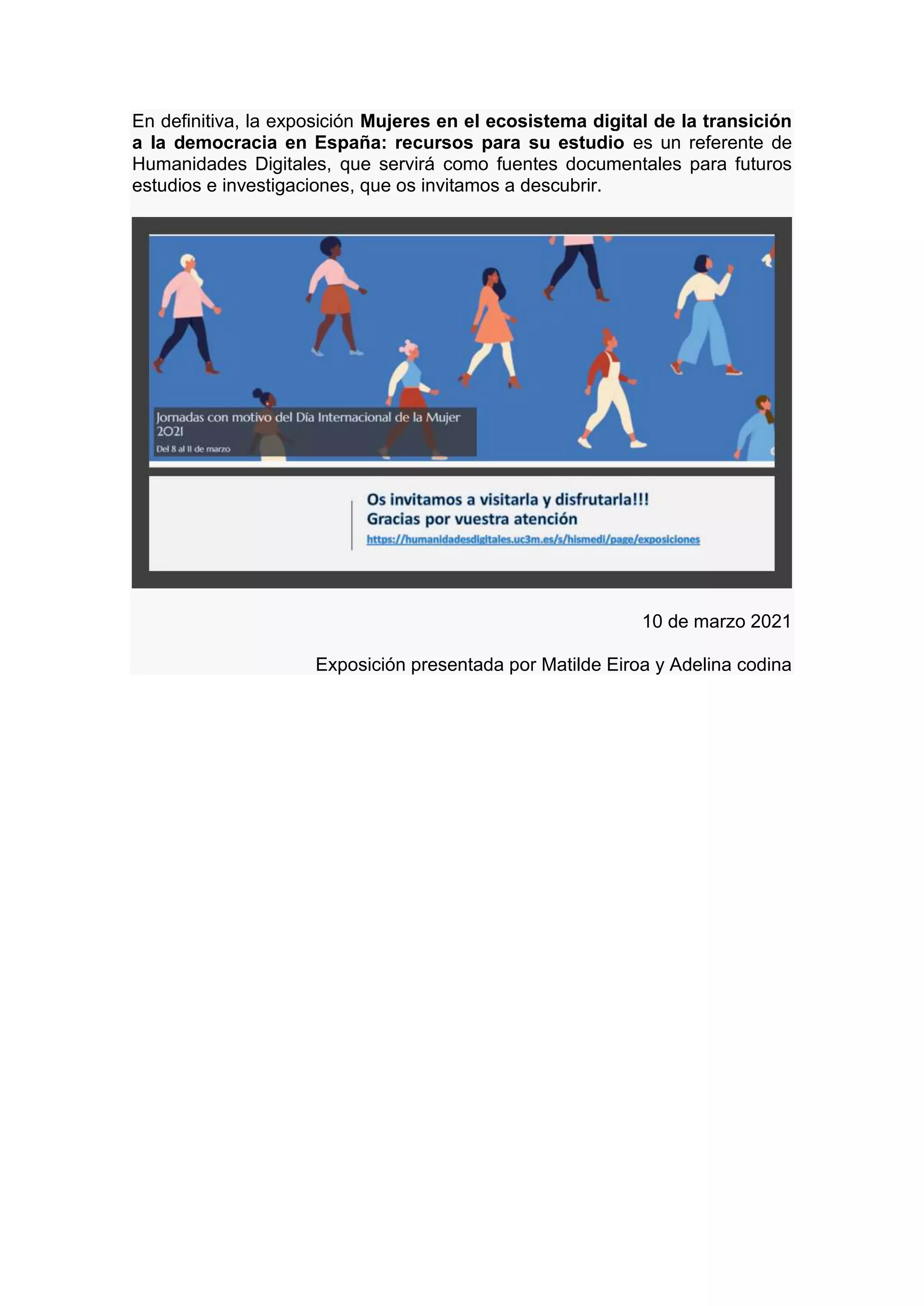 En definitiva, la exposición Mujeres en el ecosistema digital de la transición
a la democracia en España: recursos para su estudio es un referente de
Humanidades Digitales, que servirá como fuentes documentales para futuros
estudios e investigaciones, que os invitamos a descubrir.
10 de marzo 2021
Exposición presentada por Matilde Eiroa y Adelina codina
 