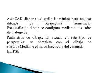 AutoCAD dispone del estilo isométrico para realizar
dibujos        en        perspectiva       isométrica.
Este estilo de dibujo se configura mediante el cuadro
de diálogo de
Parámetros de dibujo. El trazado en este tipo de
perspectivas se completa con el dibujo de
círculos Mediante el modo Isocírculo del comando
ELIPSE.
 