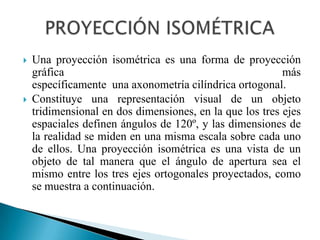    Una proyección isométrica es una forma de proyección
    gráfica                                               más
    específicamente una axonometría cilíndrica ortogonal.
   Constituye una representación visual de un objeto
    tridimensional en dos dimensiones, en la que los tres ejes
    espaciales definen ángulos de 120º, y las dimensiones de
    la realidad se miden en una misma escala sobre cada uno
    de ellos. Una proyección isométrica es una vista de un
    objeto de tal manera que el ángulo de apertura sea el
    mismo entre los tres ejes ortogonales proyectados, como
    se muestra a continuación.
 