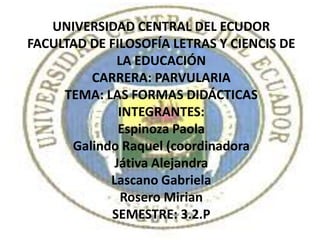 UNIVERSIDAD CENTRAL DEL ECUDOR
FACULTAD DE FILOSOFÍA LETRAS Y CIENCIS DE
             LA EDUCACIÓN
         CARRERA: PARVULARIA
     TEMA: LAS FORMAS DIDÁCTICAS
              INTEGRANTES:
              Espinoza Paola
      Galindo Raquel (coordinadora
             Játiva Alejandra
            Lascano Gabriela
              Rosero Mirian
            SEMESTRE: 3.2.P
 