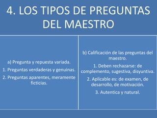 4. LOS TIPOS DE PREGUNTAS
        DEL MAESTRO

                                      b) Calificación de las preguntas del
                                                    maestro.
  a) Pregunta y repuesta variada.
                                           1. Deben rechazarse: de
1. Preguntas verdaderas y genuinas.   complemento, sugestiva, disyuntiva.
2. Preguntas aparentes, meramente       2. Aplicable es: de examen, de
              ficticias.                  desarrollo, de motivación.
                                            3. Autentica y natural.
 