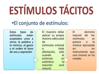 Estos tipos de        El maestro debe       El       dominio
estímulos     están   aplicar su propia     natural de los
acoplados unos a      manera adecuada       estímulos     se
otros: la palabra y   de                    parece    a    la
la mímica, el gesto   estimular, evitand    música ejecutada
y el orden el tono    o             toda    en            un
de voz y expresión    afectación, solo      instrumento que
                      cuando           el   uno mismo se ha
                      estímulo         es   creado.
                      auténtico        la
                      reacción       será
                      natural.
 