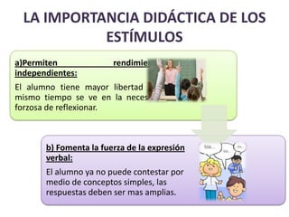 LA IMPORTANCIA DIDÁCTICA DE LOS
            ESTÍMULOS
a)Permiten              rendimientos
independientes:
El alumno tiene mayor libertad y al
mismo tiempo se ve en la necesidad
forzosa de reflexionar.



       b) Fomenta la fuerza de la expresión
       verbal:
       El alumno ya no puede contestar por
       medio de conceptos simples, las
       respuestas deben ser mas amplias.
 