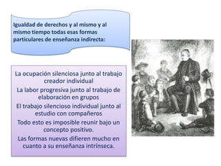 Igualdad de derechos y al mismo y al
mismo tiempo todas esas formas
particulares de enseñanza indirecta:




La ocupación silenciosa junto al trabajo
           creador individual
 La labor progresiva junto al trabajo de
         elaboración en grupos
El trabajo silencioso individual junto al
        estudio con compañeros
 Todo esto es imposible reunir bajo un
           concepto positivo.
 Las formas nuevas difieren mucho en
   cuanto a su enseñanza intrínseca.
 
