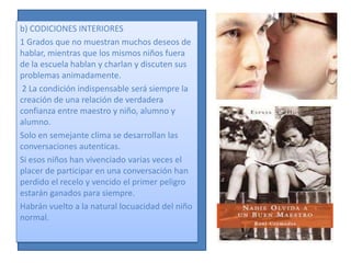 b) CODICIONES INTERIORES
1 Grados que no muestran muchos deseos de
hablar, mientras que los mismos niños fuera
de la escuela hablan y charlan y discuten sus
problemas animadamente.
 2 La condición indispensable será siempre la
creación de una relación de verdadera
confianza entre maestro y niño, alumno y
alumno.
Solo en semejante clima se desarrollan las
conversaciones autenticas.
Si esos niños han vivenciado varias veces el
placer de participar en una conversación han
perdido el recelo y vencido el primer peligro
estarán ganados para siempre.
Habrán vuelto a la natural locuacidad del niño
normal.
 
