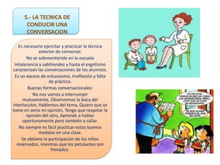 5.- LA TECNICA DE
      CONDUCIR UNA
      CONVERSACION

   Es necesario ejercitar y practicar la técnica
              exterior de conversar.
       No se sobreentiende en la escuela
 Intolerancia y sabihondez y hasta el ergotismo
caracterizan las conversaciones de los alumnos.
 Es un exceso de entusiasmo, irreflexión y falta
                   de práctica.
        Buenas formas conversacionales:
          No nos vamos a interrumpir
     mutuamente, Observemos la boca del
interlocutor, Hablemos del tema, Quiero que se
tome en serio mi opinión, Tengo que respetar la
       opinión del otro, Aprende a hablar
     oportunamente pero también a callar.
   No siempre es fácil practicar estos buenos
              modales en una clase.
     Se obtiene la participación de los niños
  reservados, mientras que los petulantes son
                    frenados.
 