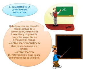6.- EL MAESTRO EN LA
    CONVERSACION
     INSTRUCTIVA




 Debe favorecer por todos los
      medios el flujo de la
  conversación, conservar la
   locuacidad y las ganas de
    preguntar sin perder las
     riendas de las manos.
a) CONVERSACION CAOTICA la
   clase es una suma no una
             unidad.
       b) CONVERSACION
ESTRUCTURADA la clase es una
 comunidad nace de una idea.
 