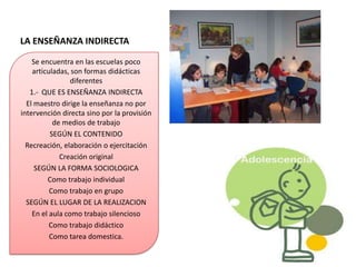 LA ENSEÑANZA INDIRECTA

    Se encuentra en las escuelas poco
    articuladas, son formas didácticas
                 diferentes
   1.- QUE ES ENSEÑANZA INDIRECTA
  El maestro dirige la enseñanza no por
intervención directa sino por la provisión
           de medios de trabajo
          SEGÚN EL CONTENIDO
  Recreación, elaboración o ejercitación
             Creación original
     SEGÚN LA FORMA SOCIOLOGICA
         Como trabajo individual
          Como trabajo en grupo
  SEGÚN EL LUGAR DE LA REALIZACION
    En el aula como trabajo silencioso
          Como trabajo didáctico
          Como tarea domestica.
 