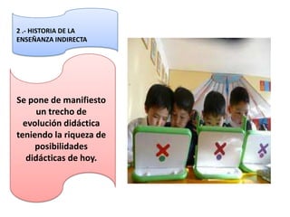 2 .- HISTORIA DE LA
ENSEÑANZA INDIRECTA




Se pone de manifiesto
      un trecho de
  evolución didáctica
teniendo la riqueza de
     posibilidades
   didácticas de hoy.
 