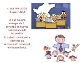 c) LOS IMPULSOS
   PEDAGOGICOS

     Lo que era una
     emergencia lo
  convirtió en nuevas
    posibilidades de
        formación
El trabajo silencioso se
       convirtió en
rendimiento individual
    e independiente.
 
