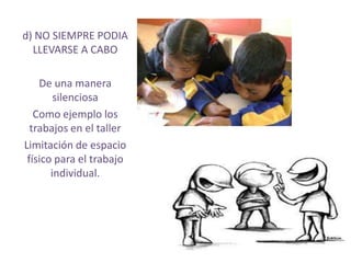 d) NO SIEMPRE PODIA
  LLEVARSE A CABO

    De una manera
        silenciosa
   Como ejemplo los
  trabajos en el taller
Limitación de espacio
 físico para el trabajo
       individual.
 