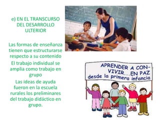 e) EN EL TRANSCURSO
    DEL DESARROLLO
       ULTERIOR

Las formas de enseñanza
tienen que estructurarse
 respecto a su contenido
  El trabajo individual se
 amplia como trabajo en
           grupo
    Las ideas de ayuda
   fueron en la escuela
 rurales los preliminares
 del trabajo didáctico en
           grupo.
 