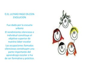 f) EL ULTIMO PASO EN ESTA
        EVOLUCION

  Fue dado por la escuela
            urbana
El rendimiento silencioso e
   individual constituye el
     objetivo superior de
    nuestra labor escolar
 Las ocupaciones llamadas
silenciosas constituyen una
    parte importante del
  aprendizaje escolar si ha
de ser formativo y práctico.
 