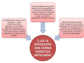 Un modo didáctico meramente
                                    expositivo era incompatible con
                                      el principio de actividad del
                                    alumno, ya que veía al niño sólo
                                       como un ser que escucha y
                                          recibe, y no como un
                                    colaborador razonador y activo.
 La afinidad íntima de la escuela
       “expositiva”, puede                                               Sabemos hoy que no puede
        considerarse como                                               haber ningún escuchar y recibir
     anticuada, con los modos                                          genuinos sin la actividad interior
     didácticos expositivos, ha                                          del niño. Por consiguiente, la
limitado hoy en día fuertemente                                        forma de la buena exposición ya
 si no puesto en duda, la validez                                        no está lejos de un auténtico
 y razón de ser de esta forma de                                           proceso de aprendizaje.
              enseñar.


                                         2.¿ES LA
                                       EXPOSICIÓN
                                       UNA FORMA
                                        DIDÁCTICA
                                       ANTICUADA?
 