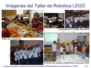 La robótica educativa: experiencias del Taller de Robótica LEGO Bogatell-Icària, Expodidáctica, 17/03/10 17/17
Imágenes del Taller de Robótica LEGO
Proyecto de robótica colaborativa, junio-julio 2008
Taller de competición
Competición FLL 2008, Barcelona
 