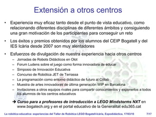 La robótica educativa: experiencias del Taller de Robótica LEGO Bogatell-Icària, Expodidáctica, 17/03/10 7/17
Extensión a otros centros
• Experiencia muy eficaz tanto desde el punto de vista educativo, como
relacionando diferentes disciplinas de diferentes ámbitos y consiguiendo
una gran motivación de los participantes para conseguir un reto
• Los éxitos y premios obtenidos por los alumnos del CEIP Bogatell y del
IES Icària desde 2007 son muy alentadores
• Esfuerzos de divulgación de nuestra experiencia hacia otros centros
– Jornadas de Robots Didácticos en Olot
– Forum Ludens sobre el juego como forma innovadora de educar
– Simposio de Innovación Educativa
– Concurso de Robótica JET de Terrassa
– La programación como entorno didáctico de futuro al Citilab
– Muestra de artes innovadoras de última generación WIP en Barcelona
– Invitaciones a otros equipos rivales para compartir conocimientos y exponerlos a todos
los alumnos de los centros educativos
Curso para a profesores de introducción a LEGO Mindstorms NXT en
www.bogatech.org y en el portal educativo de la Generalitat edu365.cat
 
