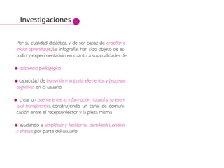 Investigaciones

Por su cualidad didáctica, y de ser capaz de enseñar e
iniciar aprendizaje, las infografías han sido objeto de es-
tudio y experimentación en cuanto a sus cualidades de:

 asistencia pedagogíca

 capacidad de transmitir e impartir elementos y procesos
cognitivos en el usuario

  crear un puente entre la información natural y su even-
tual transferencia, construyendo un canal de comuni-
cación entre el receptor/lector y la pieza misma

  ayudando a simplificar y facilitar su asimilación, análisis
y síntesis por parte del usuario
 