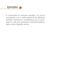 Ejemplos

A continuación, se mostraran ejemplos, a lo cual se
acompañaran con un análisis general de los diferentes
métodos, impresiones y características que se identi-
fiquen en cada caso contribuyan al elemento didáctico
dentro de las infografías mismas.
 